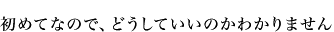 初めてなので、どうしていいのかわかりません
